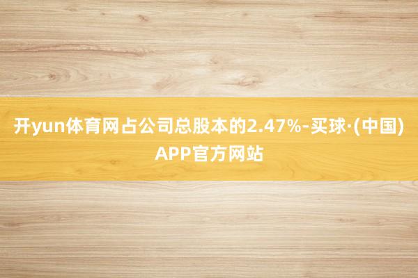 开yun体育网占公司总股本的2.47%-买球·(中国)APP官方网站