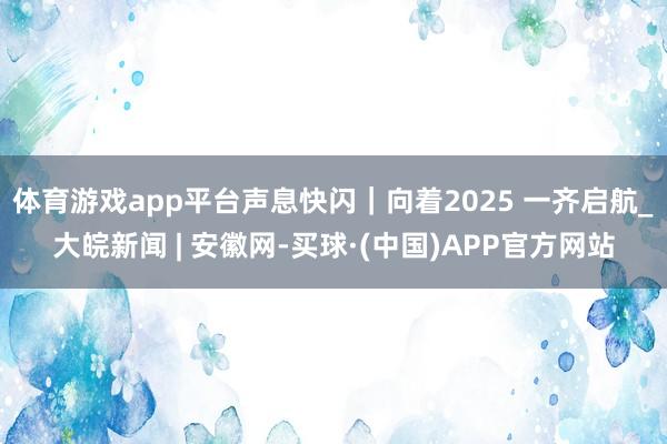 体育游戏app平台声息快闪｜向着2025 一齐启航_大皖新闻 | 安徽网-买球·(中国)APP官方网站