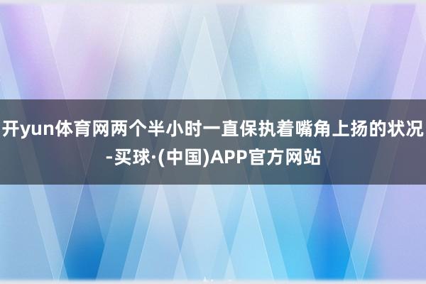 开yun体育网两个半小时一直保执着嘴角上扬的状况-买球·(中国)APP官方网站