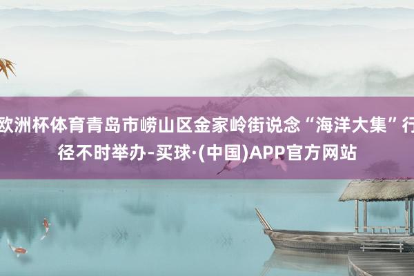 欧洲杯体育青岛市崂山区金家岭街说念“海洋大集”行径不时举办-买球·(中国)APP官方网站