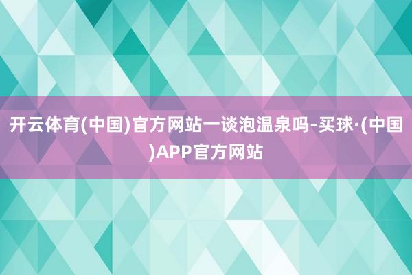 开云体育(中国)官方网站一谈泡温泉吗-买球·(中国)APP官方网站