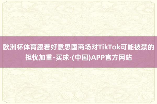 欧洲杯体育跟着好意思国商场对TikTok可能被禁的担忧加重-买球·(中国)APP官方网站