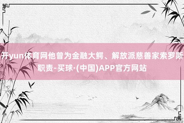 开yun体育网他曾为金融大鳄、解放派慈善家索罗斯职责-买球·(中国)APP官方网站