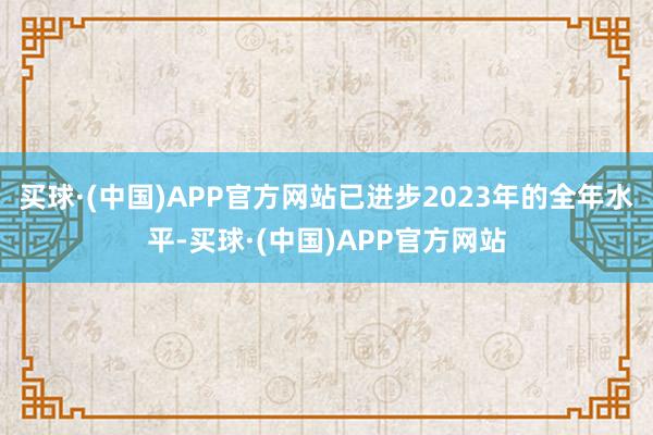 买球·(中国)APP官方网站已进步2023年的全年水平-买球·(中国)APP官方网站