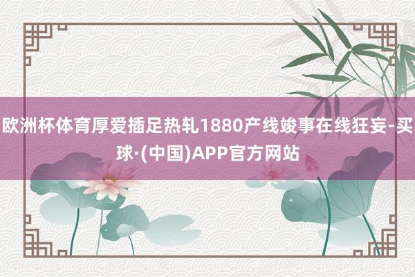 欧洲杯体育厚爱插足热轧1880产线竣事在线狂妄-买球·(中国)APP官方网站