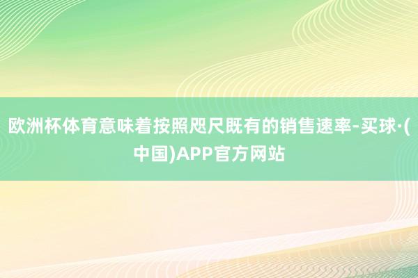 欧洲杯体育意味着按照咫尺既有的销售速率-买球·(中国)APP官方网站