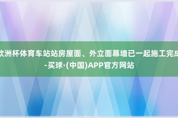 欧洲杯体育车站站房屋面、外立面幕墙已一起施工完成-买球·(中国)APP官方网站