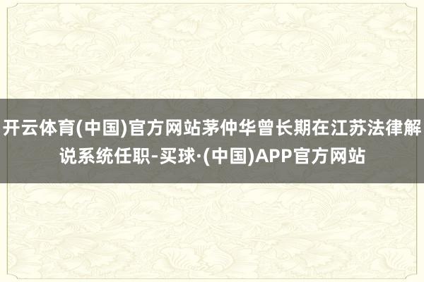 开云体育(中国)官方网站茅仲华曾长期在江苏法律解说系统任职-买球·(中国)APP官方网站