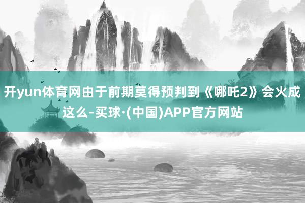 开yun体育网由于前期莫得预判到《哪吒2》会火成这么-买球·(中国)APP官方网站