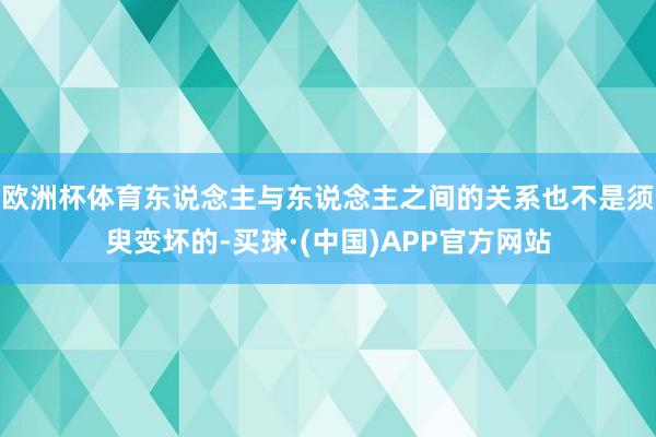 欧洲杯体育东说念主与东说念主之间的关系也不是须臾变坏的-买球·(中国)APP官方网站