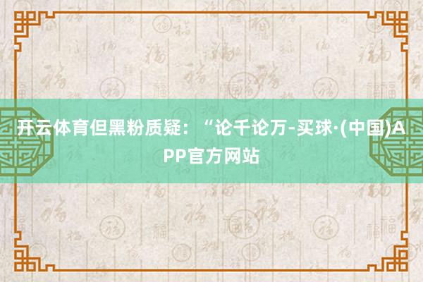 开云体育但黑粉质疑:“论千论万-买球·(中国)APP官方网站
