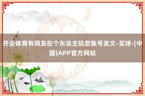 开云体育有网友在个东谈主玩忽账号发文-买球·(中国)APP官方网站