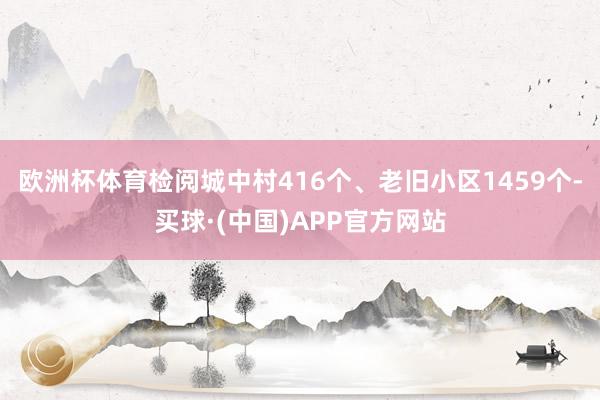 欧洲杯体育检阅城中村416个、老旧小区1459个-买球·(中国)APP官方网站