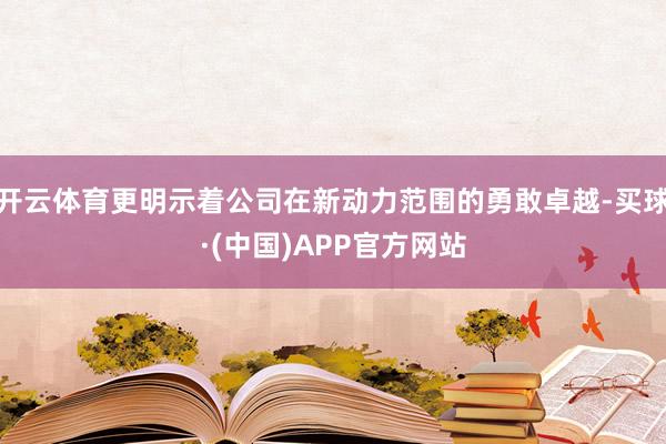 开云体育更明示着公司在新动力范围的勇敢卓越-买球·(中国)APP官方网站